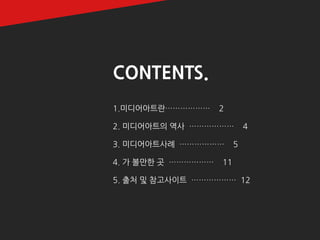 2 
CONTENTS. 
1.미디어아트란……………… 2 
2. 미디어아트의 역사 ……………… 4 
3. 미디어아트사례 ……………… 5 
4. 가 볼만한 곳 ……………… 11 
5. 출처 및 참고사이트 ……………… 12  