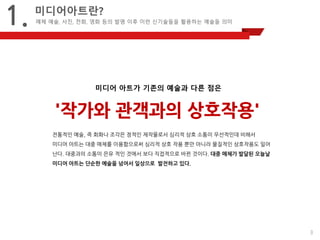 3 
1. 
미디어아트란? 
매체 예술, 사진, 전화, 영화 등의 발명 이후 이런 신기술들을 활용하는 예술들 의미 
'작가와 관객과의 상호작용' 
미디어 아트가 기존의 예술과 다른 점은 
전통적인 예술, 즉 회화나 조각은 정적인 제작물로서 심리적 상호 소통이 우선적인데 비해서 
미디어 아트는 대중 매체를 이용함으로써 심리적 상호 작용 뿐만 아니라 물질적인 상호작용도 일어난다. 대중과의 소통이 은유 적인 것에서 보다 직접적으로 바뀐 것이다. 대중 매체가 발달된 오늘날 미디어 아트는 단순한 예술을 넘어서 일상으로 발전하고 있다. 
 