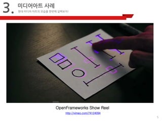 5 
3. 
미디어아트 사례 
현대 미디어 아트의 모습을 한번에 살펴보자! 
OpenFrameworks Show Reel 
http://vimeo.com/74124094 
 