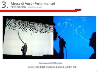 7 
3. 
Messa di Voce (Performance) 
미디어 아트 사례 2 –http://tmema.org/ 
http://youtu.be/STRMcmj-gHc 
소리의 다양한 종류를 감정에 따라 구체적으로 시각화한 작품 
 