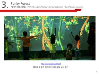 8 
3. 
Funky Forest 
미디어 아트 사례 3 | 작가-Theodore Watson, Emily Gobeille | http://design-io.com/ 
http://vimeo.com/395396 
아이들을 위한 인터랙티브한 체험 놀이 공간 
 