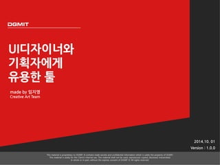 UI디자이너와 
기획자에게 
유용한 툴 
2014.10. 01 
Version : 1.0.0 
This material is proprietary to DGMIT. It contains trade secrets and confidential information which is solely the property of DGMIT. 
This material is solely for the Client’s internal use. This material shall not be used, reproduced, copied, disclosed, transmitted, 
in whole or in part, without the express consent of DGMIT © All rights reserved. 
made by 임지영 
Creative Art Team 
 