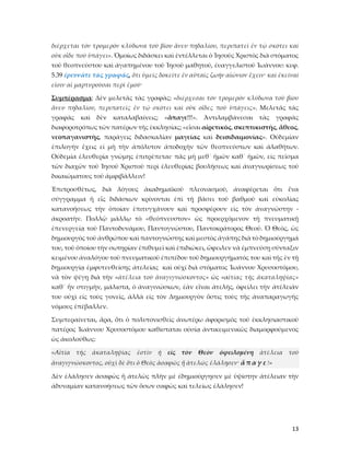 13
διέρχεται τὸν τρομερὸν κλύδωνα τοῦ βίου ἄνευ πηδαλίου, περιπατεῖ ἐν τῷ σκότει καὶ
οὐκ οἶδε ποῦ ὑπάγει». Ὁμοίως διδάσκει καὶ ἐντέλλεται ὁ Ἰησοῦς Χριστὸς διὰ στόματος
τοῦ θεοπνεύστου καὶ ἀγαπημένου τοῦ Ἰησοῦ μαθητοῦ, ἐυαγγελιστοῦ Ἰωάννου: κεφ.
5.39 ἐρευνᾶτε τὰς γραφάς, ὅτι ὑμεῖς δοκεῖτε ἐν αὐταῖς ζωὴν αἰώνιον ἔχειν· καὶ ἐκεῖναί
εἰσιν αἱ μαρτυροῦσαι περὶ ἐμοῦ·
Συμπέρασμα: Δὲν μελετᾶς τὰς γραφὰς; «διέρχεσαι τὸν τρομερὸν κλύδωνα τοῦ βίου
ἄνευ πηδαλίου, περιπατεῖς ἐν τῷ σκότει καὶ οὐκ οἶδες ποῦ ὑπάγεις». Μελετᾶς τὰς
γραφὰς καὶ δὲν καταλαβαίνεις; «ἄπαγε!!!». Ἀντιλαμβάνεσαι τὰς γραφὰς
διαφοροτρόπως τῶν πατέρων τῆς ἐκκλησίας; «εἶσαι αἰρετικὸς, σκεπτικιστὴς, ἄθεος,
νεοπαγανιστὴς, παράγεις διδασκαλίαν μαγείας καὶ δεισιδαιμονίας». Οὐδεμίαν
ἐπιλογὴν ἔχεις εἰ μὴ τὴν ἀπόλυτον ἀποδοχὴν τῶν θεοπνεύστων καὶ ἀλαθήτων.
Οὐδεμία ἐλευθερία γνώμης ἐπιτρέπεται· πᾶς μὴ μεθ᾿ ἡμῶν καθ᾿ ἡμῶν, εἰς πεῖσμα
τῶν διαχῶν τοῦ Ἰησοῦ Χριστοῦ περὶ ἐλευθερίας βουλήσεως καὶ ἀναγνωρίσεως τοῦ
δικαιώματους τοῦ ἀμφιβάλλειν!
Ἐπιπροσθέτως, διὰ λόγους ἀκαδημαϊκοῦ πλεονασμοῦ, ἀναφέρεται ὅτι ἕνα
σύγγραμμα ἤ εἷς διδάσκων κρίνονται ἐπὶ τῇ βάσει τοῦ βαθμοῦ καὶ εὐκολίας
κατανοήσεως τὴν ὁποίαν ἐπιτυγχάνουν καὶ προσφέρουν εἰς τὸν ἀναγνώστην -
ἀκροατὴν. Πολλῷ μᾶλλῳ τὸ «θεόπνευστον» ὡς προερχόμενον τῇ πνευματικῇ
ἐπενεργείᾳ τοῦ Παντοδυνάμου, Παντογνώστου, Παντοκράτορος Θεοῦ. Ὁ Θεὸς, ὡς
δημιουργὸς τοῦ ἀνθρώπου καὶ παντογνώστης καὶ μεστὸς ἀγάπης διὰ τὸ δημιούργημά
του, τοῦ ὁποίου τὴν σωτηρίαν ἐπιθυμεῖ καὶ ἐπιδιώκει, ὤφειλεν νὰ ἐμπνεύσῃ σύνταξιν
κειμένου ἀναλόγου τοῦ πνευματικοῦ ἐπιπέδου τοῦ δημιουργήματός του καὶ τῆς ἐν τῇ
δημιουργίᾳ ἐμφυτευθείσης ἀτελείας καὶ οὐχί διὰ στόματος Ἰωάννου Χρυσοστόμου,
νὰ τὸν ψέγῃ διὰ τὴν «ἀτέλεια τοῦ ἀναγιγνώσκοντος» ὡς «αἰτίας τῆς ἀκαταληψίας»
καθ᾿ ἧν στιγμὴν, μάλιστα, ὁ ἀναγινώσκων, ἐὰν εἶναι ἀτελὴς, ὀφείλει τὴν ἀτέλειάν
του οὐχὶ εἰς τοὺς γονεῖς, ἀλλὰ εἰς τὸν Δημιουργὸν ὅστις τοὺς τῆς ἀναπαραγωγῆς
νόμους ἐπέβαλλεν.
Συμπεραίνεται, ἄρα, ὅτι ὁ πολυτονισθεὶς ἀνωτέρω ἀφορισμὸς τοῦ ἐκκλησιαστικοῦ
πατέρος Ἰωάννου Χρυσοστόμου καθίσταται οὐσίᾳ ἀντικειμενικῶς διαμορφούμενος
ὡς ἀκολούθως:
«Αἰτία τῆς ἀκαταληψίας ἐστὶν ἡ εἰς τὸν Θεὸν ὀφειλομένη ἀτέλεια τοῦ
ἀναγιγνώσκοντος, οὐχὶ δὲ ὅτι ὁ Θεὸς ἀσαφῶς ἤ ἀτελῶς ἐλάλησεν· ἄ π α γ ε !»
Δὲν ἐλάλησεν ἀσαφῶς ἤ ἀτελῶς πλὴν μὲ ἐδημιούργησεν μὲ ὑψίστην ἀτέλειαν τὴν
ἀδυναμίαν κατανοήσεως τῶν ὅσων σαφῶς καὶ τελείως ἐλάλησεν!
 