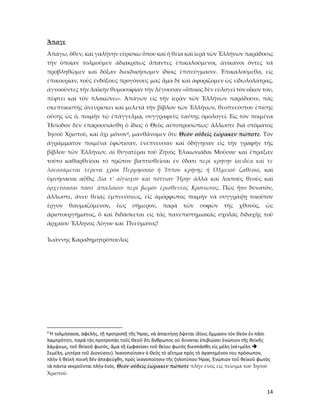 14
Ἄπαγε
Ἀπάγω, ὅθεν, καὶ γαλήνην εὑρίσκω ὅπου καὶ ἡ θεία καὶ ἱερὰ τῶν Ἑλλήνων παράδοσις
τὴν ὁποίαν τολμοῦμεν ἀδιακρίτως ἅπαντες ἐπικαλούμενοι, ἀνίκανοι ὄντες νὰ
προβληθῶμεν καὶ δόξαν διεκδικήσωμεν ἰδίοις ἐπιτεύγμασιν. Ἐπικαλούμεθα, εἰς
ἐπικουρίαν, τοὺς ἐνδόξους προγόνους μας ἅμα δὲ καὶ ἀφορίζομεν ὡς εἰδωλολάτρας,
ἀγνοοῦντες τὴν λαϊκὴν θυμοσοφίαν τὴν λέγουσαν «ὅποιος δὲν εὐλογεῖ τὸν οἶκον του,
πέφτει καὶ τὸν πλακώνει». Ἀπάγων εἰς τὴν ἱερὰν τῶν Ἑλλήνων παράδοσιν, πᾶς
σκεπτικιστὴς ἀνευρίσκει καὶ μελετᾶ τὴν βίβλον τῶν Ἑλλήνων, θεοπνεύστου ἐπίσης
οὔσης ὡς ὁ, ποιμὴν τῷ ἐπάγγελμᾳ, συγγραφεὺς ταύτης ὁμολογεῖ. Εἰς τὸν ποιμένα
Ἡσίοδον δὲν ἐπαρουσιάσθη ὁ ἴδιος ὁ Θεὸς αὐτοπροσώπως· ἄλλωστε διὰ στόματος
Ἰησοῦ Χριστοῦ, καὶ ὄχι μόνον4, μανθάνομεν ὅτι: Θεὸν οὐδεὶς ἑώρακεν πώποτε. Τὸν
ἀγράμματον ποιμένα ἐφώτισαν, ἐνέπνευσαν καὶ ὁδήγησαν εἰς τὴν γραφὴν τῆς
βίβλου τῶν Ἑλλήνων, αἱ θυγατέραι τοῦ Ζηνὸς Ἐλικωνιάδαι Μοῦσαι· καὶ ἔπραξαν
τοῦτο καθαρθεῖσαι τὸ πρῶτον βαπτισθεῖσαι ἐν ὕδατι περὶ κρήνην ἱοειδέα καὶ τε
λοεσσάμεναι τέρενα χρόα Περμησσοῖο ἡ Ἴππου κρήνης ἡ Ὀλμειοῦ ζαθέοιο, καὶ
ὑμνήσασαι αὖθις Δία τ’ αἰγίοχον καὶ πότνιαν Ἥρην ἀλλὰ καὶ λοιποὺς θεοὺς καὶ
ὀρχεύσασαι πόσσ᾿ ἁπαλοῖσιν περὶ βωμὸν ἐρισθενέος Κρονίωνος. Πῶς ἦτο δυνατὸν,
ἄλλωστε, ἄνευ θείας ἐμπνεύσεως, εἷς ἀμόρφωτος ποιμὴν νὰ συγγράψῃ τοιοῦτον
ἔργον θαυμαζόμενον, ἔως σήμερον, παρὰ τῶν σοφῶν τῆς χθονὸς, ὡς
ἀριστουργήματος, ὅ καὶ διδάσκεται εἰς τὰς πανεπιστημιακὰς σχολὰς διδαχῆς τοῦ
ἀρχαίου Ἕλληνος Λόγου καὶ Πνεύματος!
Ἰωάννης Καραδημητρόπουλος
4
Ἡ τολμήσασα, ἀφελὴς, τῇ προτροπῇ τῆς Ἥρας, νὰ ἀπαιτήσῃ ὄψεται ἰδίοις ὄμμασιν τὸν Θεὸν ἐν πᾶσι
λαμπρότητι, παρὰ τὰς προτροπὰς τοῦς Θεοῦ ὅτι ἄνθρωπος οὐ δύναται ἐπιβιώσει ἐνώπιον τῆς θεϊκῆς
λάμψεως, τοῦ θεϊκοῦ φωτὸς, ἅμα τῇ ἐμφανίσει τοῦ θείου φωτὸς διεσπάσθη εἰς μέλη (σὲ+μέλη 
Σεμέλη, μητέρα τοῦ Διονύσου). Ἰκανοποίησεν ὁ Θεὸς τὸ αἴτημα πρὸς τὸ ἀγαπημένον του πρόσωπον,
πλὴν ἡ θεϊκὴ ποινὴ δὲν ἀπεφεύχθη, πρὸς ἰκανοποίησιν τῆς ζηλοτύπου Ἥρας. Ἐνώπιον τοῦ θεϊκοῦ φωτὸς
τὰ πάντα νεκροῦνται πλὴν ἑνὸς. Θεὸν οὐδεὶς ἑώρακεν πώποτε πλὴν ἑνός εἰς πεὶσμα τοῦ Ἰησοῦ
Χριστοῦ.
 