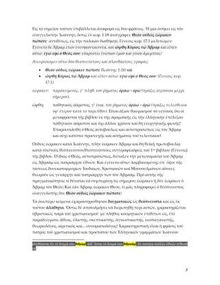 2
Εἰς τὸ σημεῖον τοῦτον ἐπιβάλλεται ἀναφορὰ εἰς δύο φράσεις. Ἡ μία ἀνήκει εἰς τὸν
εὐαγγελιστὴν Ἰωάννην, ὅστις ἐν κεφ. 1.18 ἀναγράφει: Θεὸν οὐδεὶς ἑώρακεν
πώποτε· ἀντιθέτως, εἰς τὴν παλαιὰν διαθήκην, Γένεσις κεφ. 17.1 μελετῶμεν:
Ἐγένετο δὲ Ἅβραμ ἐτῶν ἐνενηκονταεννέα, καὶ ὤφθη Κύριος τῷ Ἅβραμ καὶ εἶπεν
αὐτῷ· ἐγώ εἰμὶ ὁ Θεός σου· εὐαρέστει ἐνώπιον ἐμοῦ καὶ γίνου ἄμεμπτος!
Ἀνευρίσκομεν οὕτω δύο θεοπνεύστους καὶ ἀλανθάστους γραφάς:
• Θεὸν οὐδεὶς ἑώρακεν πώποτε (Ἰωάννης 1.18) καὶ
• ὤφθη Κύριος τῷ Ἅβραμ καὶ εἶπεν αὐτῷ· ἐγώ εἰμὶ ὁ Θεός σου· (Γένεσις κεφ.
17.1)
ἑώρακεν: παρακείμενος, γ’ πληθ. τοῦ ῥήματος ὁράω - ὀρῶ (πρᾶξις ἰσχύουσα μέχρι
σήμερον).
ὤφθη: παθητικὸς ἀόριστος, γ’ ἐνικ. τοῦ ῥήματος ὁράω - ὀρῶ (πρᾶξις τελεσθεῖσα
ὑφ᾿ ἑτέρου κατὰ τὸ παρελθόν). Εἶναι ἄξιον θαυμασμοῦ τὸ γεγονὸς ὅτι οἱ
μεταφρασταὶ τῆς βίβλου ἐκ τῆς ἀραμαϊκῆς εἰς τὴν ἑλληνικὴν ἐπέλεξαν
παθητικὸν ἀόριστον καὶ ὄχι ἄλλον χρόνον καὶ δὴ ἐνεργητικῆς φωνῆς!
Ἐπαρουσιάσθη ὁ Θεὸς αὐτοβούλως καὶ αὐτοπροσώπως εἰς τὸν Ἅβραμ
καὶ οὐχὶ κατόπιν προσευχῆς καὶ αἰτήματος τοῦ τελευταίου!
Οὐδεὶς ἑώρακεν κατὰ Ἰωάννην, πλὴν ἑώρακεν Ἅβραμ καὶ δὴ θεϊκῇ πρωτοβουλίᾳ
κατὰ τὸν/τοὺς θεόπνευστον/θεοπνεύστους συγγραφέα/φεῖς τοῦ 1ου βιβλίου (Γένεσις)
τῆς βίβλου. Ὁ ἴδιος ὁ Θεὸς, αὐτοπροσώπως, διέταξεν τὴν μετωνομασία τοῦ Ἅβραμ
εἰς Ἁβραάμ ὡς πατριάρχου ἐθνῶν. Καὶ ἐγένετο οὕτω· λαμβανομένης ὑπ᾿ ὄψιν τῆς
πίστεως δυσεκατομμυρίων Ἰουδαίων, Χριστιανῶν καὶ Μουσουλμάνων αἵτινες
θεωροῦν ὡς γενάρχην καὶ πατριάρχην των τὸν Ἁβραάμ. Πρὸ αὐτῆς τῆς
πραγματικότητος τὶ δύναται νὰ συμπεράνῃ τις σήμερον; ἑώρακεν ἤ δὲν ἑώρακεν ὁ
Ἅβραμ τὸν Θεὸν; Καὶ ἐὰν Ἅβραμ ἐώρακεν Θεὸν, τὶ μᾶς πληροφορεῖ ὁ θεόπνευστος
εὐαγγελιστὴς ὅτι: Θεὸν οὐδεὶς ἑώρακεν πώποτε!
Τὰ ἀνωτέρω κείμενα ἐχαρακτηρισθησαν δογματικῶς ὡς θεόπνευστα καὶ ὡς ἐκ
τούτου ἀλάθητα. Ὅστις δὲ ἀποτολμήσει νὰ διερωτηθῇ περὶ αὐτῶν, χαρακτηρίζεται
ὑβριστικῶς παρὰ τοῦ χριστιανισμοῦ μὲ πλῆθος κοσμητικῶν ἐπιθέτων ὡς, ἐπὶ
παραδείγματι: ἄθεος, ὑλιστὴς, σκεπτικιστής, ἀγνωστικιστής, νεοπαγανιστής,
θεωριολόγος, αἱρετικὸς καὶ... συνομοσιολόγος! Χαρακτηριστικὴ εἶναι ἡ φρᾶσις τοῦ
πατρὸς τοῦ χριστιανισμοῦ καὶ προστάτου τῶν Ἑλληνικῶν γραμμάτων Ἰωάννου
κληθήσεται ἔτι τὸ ὄνομά σου Ἅβραμ, ἀλλ’ ἔσται τὸ ὄνομά σου Ἁβραάμ, ὅτι πατέρα πολλῶν ἐθνῶν τέθεικά
σε.
 