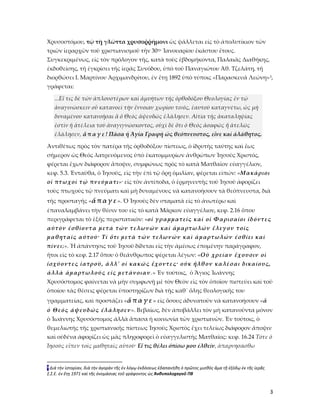 3
Χρυσοστόμου, τῷ τῇ γλῶττα χρυσοῤῥήμονι ὡς ψάλλεται εἰς τὸ ἀπολυτίκιον τῶν
τριῶν ἱεραρχῶν τοῦ χριστιανισμοῦ τὴν 30ην Ἰανουαρίου ἑκάστου ἔτους.
Συγκεκριμένως, εἰς τὸν πρόλογον τῆς, κατὰ τοὺς ἑβδομήκοντα, Παλαιᾶς Διαθήκης,
ἐκδοθείσης, τῆ ἐγκρίσει τῆς ἱερᾶς Συνόδου, ὑπὸ τοῦ Παναγιώτου Ἀθ. Τζελάτη, τῆ
διορθώσει Ι. Μαρτίνου Ἀρχιμανδρίτου, ἐν ἔτῃ 1892 ὑπὸ τύποις «Παρασκευᾶ Λεώνη»3,
γράφεται:
...Εἴ τις δὲ τῶν ἁπλουστέρων καὶ ἀμυήτων τῆς ὀρθοδόξου Θεολογίας ἐν τῷ
ἀναγινώσκειν οὖ κατανοεῖ τὴν ἔννοιαν χωρίου τινός, ἑαυτοῦ καταγνέτω, ὡς μὴ
δυναμένου κατανοῆσαι ἅ ὁ Θεὸς ἀψευδῶς ἐλάλησεν. Αἰτία τῆς ἀκαταληψίας
ἐστὶν ἡ ἀτέλεια τοῦ ἀναγιγνώσκοντος, οὐχὶ δὲ ὅτι ὁ Θεὸς ἀσαφῶς ἤ ἀτελῶς
ἐλάλησεν, ἄ π α γ ε ! Πᾶσα ἡ Ἁγία Γραφὴ ὡς θεόπνευστος, εἶνε καὶ ἀλάθητος.
Ἀντιθέτως πρὸς τὸν πατέρα τῆς ὀρθοδόξου πίστεως, ὁ ἱδρυτὴς ταύτης καὶ ἔως
σήμερον ὡς Θεὸς λατρευόμενος ὑπὸ ἑκατομμυρίων ἀνθρώπων Ἰησοῦς Χριστός,
φέρεται ἔχων διάφορον ἄποψιν, συμφώνως πρὸς τὸ κατὰ Ματθαῖον εὐαγγέλιον,
κεφ. 5.3. Ἐνταῦθα, ὁ Ἰησοῦς, εἰς τὴν ἐπὶ τῷ ὄρῃ ὁμιλίαν, φέρεται εἰπών: «Μακάριοι
οἱ πτωχοὶ τῷ πνεύματι»· εἰς τὸν ἀντίποδα, ὁ ἑρμηνευτὴς τοῦ Ἰησοῦ ἀφορίζει
τοὺς πτωχοὺς τῷ πνεύματι καὶ μὴ δυναμένους νὰ κατανοήσουν τὰ θεόπνευστα, διὰ
τῆς προσταγῆς «ἄ π αγ ε ». Ὁ Ἰησοῦς δὲν σταματᾶ εἰς τὸ ἀνωτέρω καὶ
ἐπαναλαμβάνει τὴν θέσιν του εἰς τὸ κατὰ Μᾶρκον εὐαγγέλιον, κεφ. 2.16 ὅπου
περιγράφεται τὸ ἑξῆς περιστατικὸν: «οἱ γραμματεῖς καὶ οἱ Φαρισαίοι ἰδόντες
αὐτὸν ἐσθίοντα μετὰ τῶν τελωνῶν καὶ ἁμαρτωλῶν ἔλεγον τοῖς
μαθηταῖς αὐτοῦ· Τί ὅτι μετὰ τῶν τελωνῶν καὶ ἁμαρτωλῶν ἐσθίει καὶ
πίνει;». Ἡ ἀπάντησις τοῦ Ἰησοῦ δίδεται εἰς τὴν ἀμέσως ἐπομένην παράγραφον,
ἤτοι εἰς τὸ κεφ. 2.17 ὅπου ὁ θεάνθρωπος φέρεται λέγων: «Οὐ χρείαν ἔχουσιν οἱ
ἰσχύοντες ἰατροῦ, ἀλλ' οἱ κακῶς ἔχοντες· οὐκ ἦλθον καλέσαι δικαίους,
ἀλλὰ ἁμαρτωλούς εἰς μετάνοιαν.» Ἐν τούτοις, ὁ Ἅγιος Ἰωάννης
Χρυσόστομος φαίνεται νὰ μὴν συμφωνῇ μὲ τὸν Θεὸν εἰς τὸν ὁποῖον πιστεύει καὶ τοῦ
ὁποίου τὰς θέσεις φέρεται ὑποστηρίζων διὰ τῆς καθ᾿ ὅλης θεολογικῆς του
γραμματείας, καὶ προστάζει «ἄ π α γ ε » εἰς ὅσους ἀδυνατοῦν νὰ κατανοήσουν «ἅ
ὁ Θεὸς ἀψευδῶς ἐλάλησεν». Βεβαίως, δὲν ἀποβάλλει τὸν μὴ κατανοῦντα μόνον
ὁ Ἰωάννης Χρυσόστομος ἀλλὰ ἅπασα ἡ κοινωνία τῶν χριστιανῶν. Ἐν τούτοις, ὁ
θεμελιωτὴς τῆς χριστιανικῆς πίστεως Ἰησοῦς Χριστὸς ἔχει τελείως διάφορον ἄποψιν
καὶ οὐδένα ἀφορίζει ὡς μᾶς πληροφορεῖ ὁ εὐαγγελιστὴς Ματθαῖος: κεφ. 16.24 Τότε ὁ
Ἰησοῦς εἶπεν τοῖς μαθηταῖς αὐτοῦ· Εἴ τις θέλει ὀπίσω μου ἐλθεῖν, ἀπαρνησάσθω
3 Διὰ τὴν ἱστορὶαν, διὰ τὴν ἀγορὰν τῆς ἐν λόγῳ ἐκδόσεως ἐδαπανήθη ὁ πρῶτος μισθὸς ἅμα τῇ ἐξόδῳ ἐκ τῆς ἱερᾶς
Σ.Σ.Ε. ἐν ἔτῃ 1971 καὶ τῆς ὀνομάσιας τοῦ γράφοντος ὡς Ἀνθυπολοχαγοῦ ΠΒ
 