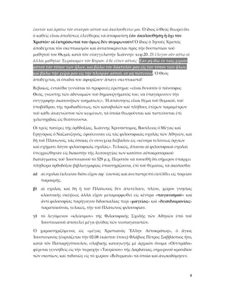 4
ἑαυτὸν καὶ ἀράτω τὸν σταυρὸν αὐτοῦ καὶ ἀκολουθείτω μοι. Ὁ ἴδιος ὁ Θεὸς θεωρεῖ ὅτι
ὁ καθεὶς εἶναι ἀπολύτως ἐλεύθερος νὰ ἀποφασίσῃ ἐὰν ἀκολουθήσῃ ἤ ὄχι τὸν
Χριστὸν· οἱ ἐκπρόσωποί του ὅμως δὲν συμφωνοῦν! Ὁ ἴδιος ὁ Ἰησοῦς Χριστὸς
ἀποδέχεται τὸν σκεπτικισμὸν καὶ ἀνταποκρίνεται πρὸς τὴν δυσπιστίαν τοῦ
μαθητοῦ του Θωμᾶ, κατὰ τὸν εὐαγγελιστὴν Ἰωάννην: κεφ.20. 25 ἔλεγον οὖν αὐτῷ οἱ
ἄλλοι μαθηταί· Ἑωράκαμεν τὸν Κύριον. ὁ δὲ εἶπεν αὐτοῖς· Ἐὰν μὴ ἴδω ἐν ταῖς χερσὶν
αὐτοῦ τὸν τύπον τῶν ἥλων, καὶ βάλω τὸν δάκτυλόν μου εἰς τὸν τύπον τῶν ἥλων,
καὶ βάλω τὴν χεῖρά μου εἰς τὴν πλευρὰν αὐτοῦ, οὐ μὴ πιστεύσω. Ὁ Θεὸς
ἀποδέχεται, οἱ ὁπαδοὶ του ἀφορίζουν· ἄπαγε σκεπτικιστά!
Βεβαίως, ἐνταῦθα γεννᾶται τὸ προφανὲς ἐρώτημα: «εἶναι δυνατὸν ὁ πάνσοφος
Θεός, γνώστης τῶν ἀδυναμιῶν τοῦ δημιουργήματός του, νὰ ὑπαγόρευσεν τὴν
συγγραφὴν ἀκατονήτων νοημάτων;». Ἡ ἀπάντησις εἶναι θέμα τοῦ θυμικοῦ, τοῦ
ὑποβάθρου, τῆς προδιαθέσεως, τῶν καταβολῶν καὶ πλήθους ἑτέρων παραμέτρων
τοῦ κάθε ἀναγνώστου τῶν κειμένων, τὰ ὁποῖα θεωροῦνται καὶ πιστεύονται ἐπὶ
χιλιετηρίδας ὡς θεόπνευστα.
Οἱ τρεῖς πατέρες τῆς ὀρθδοξίας, Ἰωάννης Χρυσόστομος, Βασίλειος ὁ Μέγας καὶ
Γρηγόριος ὁ Ναζιανζηνὸς, ἐφοίτευσαν εἰς τὰς φιλοσοφικὰς σχολὰς τῶν Ἀθηνῶν, καὶ
δὴ τοῦ Πλάτωνος, τὰς ὁποίας ἐν συνεχείᾳ διέβαλον ὡς «κέντρα τελέσεως ὀργίων
καὶ σχήματι λόγου φιλοσοφικὰς σχολὰς». Τελικῶς, ἅπασαι αἱ φιλοσοφικαὶ σχολαὶ
ὑπεχρεώθησαν εἰς διακοπὴν τῆς λειτουργίας των κατόπιν αὐτοκρατορικοῦ
διατάγματος τοῦ Ἰουστινιανοῦ τὸ 529 μ.χ. Περιττὸν νὰ τονισθῇ ὅτι σήμερον ὑπάρχει
πληθώρα ὀρθοδόξου βιβλιογραφίας ὑποστηρίζουσα, ἐπὶ τοῦ θέματος, τὰ ἀκόλουθα:
α) αἱ σχολαὶ ἔκλεισαν διότι εἶχον ἀφ᾿ ἑαυτοῖς καὶ ἀνεπιστρεπτὶ εἰσέλθει εἰς πορείαν
παρακμῆς.
β) αἱ σχολαί, καὶ δὴ ἡ τοῦ Πλάτωνος δὲν ἀπετέλουν, πλέον, χῶρον γνησίας
κλασσικῆς σκέψεως ἀλλὰ εἶχον μεταμορφωθεῖ εἰς κέντρα «παγανισμοῦ» καὶ
ἀντὶ φιλοσοφίας παρήγαγον διδασκαλίας περὶ «μαγείας» καὶ «δεισιδαιμονίας»
παραποιοῦσαι, τελικῶς, τὴν τοῦ Πλάτωνος φιλοσοφίαν.
γ) τὸ λεγόμενον «κλείσιμον» τῆς Φιλοσοφικῆς Σχολῆς τῶν Ἀθηνῶν ὑπὸ τοῦ
Ἰουστινιανοῦ ἀποτελεῖ μέγα ψεῦδος τῶν νεοπαγανιστῶν.
Ὁ χαρακτηριζόμενος ὡς «μέγας Χριστιανὸς Ἕλλην Αὐτοκράτωρ», ὁ ἅγιος
Ἰουστινιανὸς (ἑορτάζεται τὴν 02.08 ἑκάστου ἔτους) Φλάβιος Πέτρος Σαββάστιος ἦτο,
κατὰ τὸν Παπαρηγόπουλον, σλαβικῆς καταγωγῆς μὲ ἀρχικὸν ὄνομα «Οὐτπράδα»
φέρεται γεννηθεὶς εἰς τὴν περιοχὴν «Ταυρίσιον» τῆς Δαρδανίας, σημερινοῦ κρατιδίου
τῶν σκοπίων, καὶ πιθανῶς εἰς τὸ χωρίον «Βεδεριανὰ» τὰ ὁποῖα καὶ ἀνῳκοδόμησεν.
 
