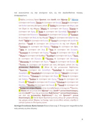 6
τοῦ ἀναγνώστου εἰς τὴν ἀνεύρεσιν τῶν, εἰς τὸν ἀκολουθοῦντα πίνακα,
ἀναφερομένων.
1 Βίβλος γενέσεως Ἰησοῦ Χριστοῦ, υἱοῦ Δαυῒδ, υἱοῦ Ἁβραάμ. 2. 1 Ἁβραὰμ
ἐγέννησεν τὸν Ἰσαάκ, 2Ἰσαὰκ δὲ ἐγέννησεν τὸν Ἰακώβ, 3Ἰακὼβ δὲ ἐγέννησεν
τὸν Ἰούδαν καὶ τοὺς ἀδελφοὺς αὐτοῦ, 34 Ἰούδας δὲ ἐγέννησεν τὸν Φαρὲς καὶ
τὸν Ζαρὰ ἐκ τῆς Θάμαρ, 5Φαρὲς δὲ ἐγέννησεν τὸν Ἑσρώμ, 6Ἑσρὼμ δὲ
ἐγέννησεν τὸν Ἀράμ, 4 7Ἀρὰμ δὲ ἐγέννησεν τὸν Ἀμιναδάβ, 8Ἀμιναδὰβ δὲ
ἐγέννησεν τὸν Ναασσών, 9Ναασσὼν δὲ ἐγέννησεν τὸν Σαλμών, 5 10Σαλμὼν
δὲ ἐγέννησεν τὸν Βοὸζ ἐκ τῆς Ραχάβ, 11Βοὸζ δὲ ἐγέννησεν τὸν Ὠβὴδ ἐκ τῆς
Ρούθ, 12Ὠβὴδ δὲ ἐγέννησεν τὸν Ἰεσσαί, 6 13Ἰεσσαὶ δὲ ἐγέννησεν τὸν Δαυῒδ τὸν
βασιλέα. 14Δαυῒδ δὲ ἐγέννησεν τὸν Σολομῶντα ἐκ τῆς τοῦ Οὐρίου, 7
15Σολομὼν δὲ ἐγέννησεν τὸν Ροβοάμ, 16Ροβοὰμ δὲ ἐγέννησεν τὸν Ἀβιά,
17Ἀβιὰ δὲ ἐγέννησεν τὸν Ἀσά, 8 18Ἀσὰ δὲ ἐγέννησεν τὸν Ἰωσαφάτ,
19Ἰωσαφὰτ δὲ ἐγέννησεν τὸν Ἰωράμ, 20Ἰωρὰμ δὲ ἐγέννησεν τὸν Ὀζίαν, 9
21Ὀζίας δὲ ἐγέννησεν τὸν Ἰωάθαμ, 22Ἰωάθαμ δὲ ἐγέννησεν τὸν Ἀχαζ, 23Ἀχαζ
δὲ ἐγέννησεν τὸν Ἑζεκίαν, 10 24Ἑζεκίας δὲ ἐγέννησεν τὸν Μανασσῆ,
25Μανασσῆς δὲ ἐγέννησεν τὸν Ἀμών, 26Ἀμὼν δὲ ἐγέννησεν τὸν Ἰωσίαν, 11
27Ἰωσίας δὲ ἐγέννησεν τὸν Ἰεχονίαν καὶ τοὺς ἀδελφοὺς αὐτοῦ ἐπὶ τῆς
μετοικεσίας Βαβυλῶνος. 12 Μετὰ δὲ τὴν μετοικεσίαν Βαβυλῶνος
28Ἰεχονίας ἐγέννησεν τὸν Σαλαθιήλ, 29Σαλαθιὴλ δὲ ἐγέννησεν τὸν
Ζοροβάβελ, 13 30Ζοροβάβελ δὲ ἐγέννησεν τὸν Ἀβιούδ, 31Ἀβιοὺδ δὲ ἐγέννησεν
τὸν Ἐλιακείμ, 32Ἐλιακεὶμ δὲ ἐγέννησεν τὸν Ἀζώρ, 14 33Ἀζὼρ δὲ ἐγέννησεν
τὸν Σαδώκ, 34Σαδὼκ δὲ ἐγέννησεν τὸν Ἀχείμ, 35Ἀχεὶμ δὲ ἐγέννησεν τὸν
Ἐλιούδ, 15 36Ἐλιοὺδ δὲ ἐγέννησεν τὸν Ἐλεάζαρ, 37Ἐλεάζαρ δὲ ἐγέννησεν τὸν
Ματθάν, 38Ματθὰν δὲ ἐγέννησεν τὸν Ἰακώβ, 16 39Ἰακὼβ δὲ ἐγέννησεν τὸν
40Ἰωσὴφ τὸν ἄνδρα Μαρίας, ἐξ ἧς ἐγεννήθη Ἰησοῦς ὁ λεγόμενος 41Χριστός.
17 Πᾶσαι οὖν αἱ γενεαὶ ἀπὸ Ἁβραὰμ(1) ἕως Δαυῒδ(14) γενεαὶ δεκατέσσαρες,
καὶ ἀπὸ Δαυῒδ(14) ἕως τῆς μετοικεσίας Βαβυλῶνος(27) γενεαὶ δεκατέσσαρες,
καὶ ἀπὸ τῆς μετοικεσίας Βαβυλῶνος(27) ἕως τοῦ Χριστοῦ(41) γενεαὶ
δεκατέσσαρες. 18 Τοῦ δὲ Ἰησοῦ Χριστοῦ ἡ γένεσις οὕτως ἦν· μνηστευθείσης
τῆς μητρὸς αὐτοῦ Μαρίας τῷ Ἰωσήφ, πρὶν ἢ συνελθεῖν αὐτοὺς εὑρέθη ἐν
γαστρὶ ἔχουσα ἐκ Πνεύματος ἁγίου.
Δευτέρα Γενεολογία: Κατὰ Λουκᾶν Εὐαγγέλιον κεφ. 3. Τὸ κείμενον παρατίθεται διὰ
τοὺς αὐτοὺς ὡς ἄνω λόγους:
 