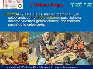 ‫וף‬ֹ‫ף‬‫חוט‬ֳ‫וט‬‫ל‬ַ‫ח‬ ‫וטף‬ַ‫ח‬‫ח‬ָ3 Ultimas Plagas3 Ultimas Plagas
Ex 12:14Ex 12:14 Y este día os será en memoria, y loY este día os será en memoria, y lo
celebraréis comocelebraréis como fiesta solemnefiesta solemne para Jehovápara Jehová
durante vuestras generaciones; por estatutodurante vuestras generaciones; por estatuto
perpetuo lo celebraréisperpetuo lo celebraréis
Si eres miembro del Pueblo de Dios debes cumplir con esta fiesta solemne.
 