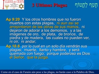 ‫וף‬ֹ‫ף‬‫חוט‬ֳ‫וט‬‫ל‬ַ‫ח‬ ‫וטף‬ַ‫ח‬‫ח‬ָ3 Ultimas Plagas3 Ultimas Plagas
Ap 9:20Ap 9:20 Y los otros hombres que no fueronY los otros hombres que no fueron
muertos con estas plagas,muertos con estas plagas, ni aun así seni aun así se
arrepintieron de las obras de sus manosarrepintieron de las obras de sus manos, ni, ni
dejaron de adorar a los demonios, y a lasdejaron de adorar a los demonios, y a las
imágenes de oro, de plata, de bronce, deimágenes de oro, de plata, de bronce, de
piedra y de madera, las cuales no pueden ver,piedra y de madera, las cuales no pueden ver,
ni oír, ni andar;ni oír, ni andar;
Ap 18:8Ap 18:8 por lo cual en un solo día vendrán suspor lo cual en un solo día vendrán sus
plagas; muerte, llanto y hambre, y seráplagas; muerte, llanto y hambre, y será
quemada con fuego; porque poderoso es Diosquemada con fuego; porque poderoso es Dios
el Señor, que la juzga.el Señor, que la juzga.
Como en el caso de Faraón aún pese a las plagas, no harán caso a la Palabra de Dios.
 