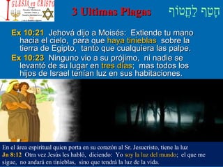 ‫וף‬ֹ‫ף‬‫חוט‬ֳ‫וט‬‫ל‬ַ‫ח‬ ‫וטף‬ַ‫ח‬‫ח‬ָ3 Ultimas Plagas3 Ultimas Plagas
Ex 10:21Ex 10:21 Jehová dijo a Moisés: Extiende tu manoJehová dijo a Moisés: Extiende tu mano
hacia el cielo, para quehacia el cielo, para que haya tinieblashaya tinieblas sobre lasobre la
tierra de Egipto, tanto que cualquiera las palpe.tierra de Egipto, tanto que cualquiera las palpe.
Ex 10:23Ex 10:23 Ninguno vio a su prójimo, ni nadie seNinguno vio a su prójimo, ni nadie se
levantó de su lugar enlevantó de su lugar en tres díastres días; mas todos los; mas todos los
hijos de Israel tenían luz en sus habitaciones.hijos de Israel tenían luz en sus habitaciones.
En el área espiritual quien porta en su corazón al Sr. Jesucristo, tiene la luz
Jn 8:12 Otra vez Jesús les habló, diciendo: Yo soy la luz del mundo; el que me
sigue, no andará en tinieblas, sino que tendrá la luz de la vida.
 