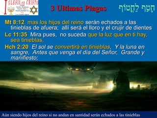 ‫וף‬ֹ‫ף‬‫חוט‬ֳ‫וט‬‫ל‬ַ‫ח‬ ‫וטף‬ַ‫ח‬‫ח‬ָ3 Ultimas Plagas3 Ultimas Plagas
Mt 8:12Mt 8:12 mas los hijos del reinomas los hijos del reino serán echados a lasserán echados a las
tinieblas de afuera; allí será el lloro y el crujir de dientestinieblas de afuera; allí será el lloro y el crujir de dientes
Lc 11:35Lc 11:35 Mira pues, no sucedaMira pues, no suceda que la luz que en ti hay,que la luz que en ti hay,
sea tinieblas.sea tinieblas.
Hch 2:20Hch 2:20 El sol seEl sol se convertirá en tinieblasconvertirá en tinieblas, Y la luna en, Y la luna en
sangre, Antes que venga el día del Señor, Grande ysangre, Antes que venga el día del Señor, Grande y
manifiesto;manifiesto;
Aún siendo hijos del reino si no andan en santidad serán echados a las tinieblas
 