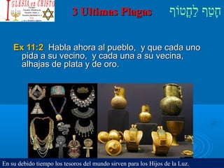 ‫וף‬ֹ‫ף‬‫חוט‬ֳ‫וט‬‫ל‬ַ‫ח‬ ‫וטף‬ַ‫ח‬‫ח‬ָ3 Ultimas Plagas3 Ultimas Plagas
Ex 11:2Ex 11:2 Habla ahora al pueblo, y que cada unoHabla ahora al pueblo, y que cada uno
pida a su vecino, y cada una a su vecina,pida a su vecino, y cada una a su vecina,
alhajas de plata y de oro.alhajas de plata y de oro.
En su debido tiempo los tesoros del mundo sirven para los Hijos de la Luz.
 