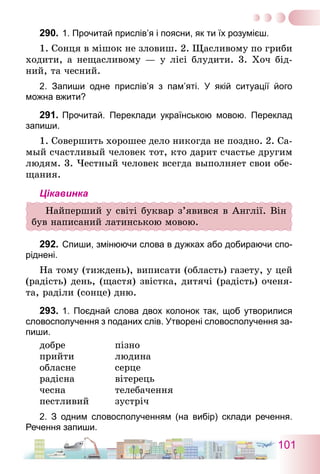 101
290.	1. Прочитай прислів’я і поясни, як ти їх розумієш.
1. Сонця в мішок не зловиш. 2. Щасливому по гриби
ходити, а нещасливому — у лісі блудити. 3. Хоч бід-
ний, та чесний.
2. Запиши одне прислів’я з пам’яті. У якій ситуації його
­можна вжити?
291.	Прочитай. Переклади українською мовою. Переклад
запиши.
1. Совершить хорошее дело никогда не поздно. 2. Са­
мый счастливый человек тот, кто дарит счастье другим
людям. 3. Честный человек всегда выполняет свои обе-
щания.
Цікавинка
Найперший у світі буквар з’явився в Англії. Він
був написаний латинською мовою.
292.	Спиши, змінюючи слова в дужках або добираючи спо-
ріднені.
На тому (тиждень), виписати (область) газету, у цей
(радість) день, (щастя) звістка, дитячі (радість) оченя-
та, раділи (сонце) дню.
293.	1. Поєднай слова двох колонок так, щоб утворилися
словосполучення з поданих слів. Утворені словосполучення за-
пиши.
добре	 пізно
прийти	 людина
обласне	 серце
радісна	 вітерець
чесна	 телебачення
пестливий	 зустріч
2. З одним словосполученням (на вибір) склади речення.
Речення запиши.
 