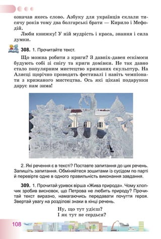 108
означав якесь слово. Азбуку для українців склали ти-
сячу років тому два болгарські брати — Кирило і Мефо-
дій.
Люби книжку! У ній мудрість і краса, знання і сила
думки.
308.	1. Прочитайте текст.
Що можна робити з криги? З давніх-давен ескімоси
будують собі зі снігу та криги домівки. Не так давно
стало популярним мистецтво крижаних скульптур. На
Алясці щорічно проводять фестивалі і навіть чемпіона-
ти з крижаного мистецтва. Ось які цікаві подарунки
дарує нам зима!
2. Які речення є в тексті? Поставте запитання до цих речень.
Запишіть запитання. Обміняйтеся зошитами із сусідом по парті
й перевірте одне в одного правильність виконання завдання.
309.	1. Прочитай уривок вірша «Жива природа». Чому хлоп-
чик зробив висновок, що Петрова не любить природу? Прочи-
тай текст виразно, намагаючись передавати почуття героя.
Звертай увагу на розділові знаки в кінці речень.
Ну, що тут удієш?
І як тут не сердься?
 
