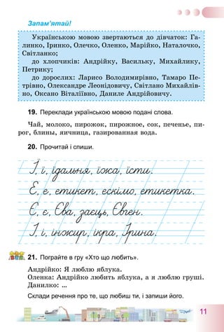 11
Запам’ятай!
Українською мовою звертаються до дівчаток: Га-
линко, Іринко, Олечко, Оленко, Марійко, Наталочко,
Світланко;
до хлопчиків: Андрійку, Васильку, Михайлику,
Петрику;
до дорослих: Ларисо Володимирівно, Тамаро Пе-
трівно, Олександре Леонідовичу, Світлано Михайлів-
но, Оксано Віталіївно, Даниле Андрійовичу.
19.	 Переклади українською мовою подані слова.
Чай, молоко, пирожок, пирожное, сок, печенье, пи-
рог, блины, яичница, газированная вода.
20.	 Прочитай і спиши.
21.	 Пограйте в гру «Хто що любить».
Андрійко: я люблю яблука.
Оленка: Андрійко любить яблука, а я люблю груші.
Данилко: …
Склади речення про те, що любиш ти, і запиши його.
 
