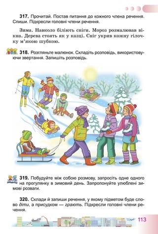113
317.	Прочитай. Постав питання до кожного члена речення.
Спиши. Підкресли головні члени речення.
Зима. Навколо біліють сніги. Мороз розмалював ві-
кна. Дерева стоять як у казці. Сніг укрив кожну гілоч-
ку м’якою шубкою.
318.	Розгляньте малюнок. Складіть розповідь, використову-
ючи звертання. Запишіть розповідь.
319.	Побудуйте між собою розмову, запросіть одне одного
на прогулянку в зимовий день. Запропонуйте улюблені зи-
мові розваги.
320.	Склади й запиши речення, у якому підметом буде сло-
во діти, а присудком — грають. Підкресли головні члени ре­
чення.
 