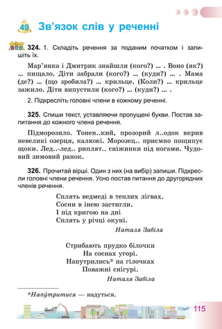 115
Зв’язок слів у реченні
324.	1. Складіть речення за поданим початком і запи-
шіть їх.
Мар’янка і Дмитрик знайшли (кого?) … . Воно (як?)
… пищало. Діти забрали (кого?) … (куди?) … . Мама
(де?) … (що зробила?) … крильце. (Коли?) … крильце
зажило. Діти випустили (кого?) … (куди?) … .
2. Підкресліть головні члени в кожному реченні.
325.	Спиши текст, уставляючи пропущені букви. Постав за-
питання до кожного члена речення.
Підморозило. Тонен..кий, прозорий л..одок вкрив
невеликі озерця, калюжі. Морозец.. приємно пощипує
щоки. Лед..-лед.. риплят.. сніжинки під ногами. Чудо-
вий зимовий ранок.
326.	Прочитай вірші. Один з них (на вибір) запиши. Підкрес-
ли головні члени речення. Усно постав питання до другорядних
членів речення.
Сплять ведмеді в теплих лігвах.
Сосни в інею застигли.
І під кригою на дні
Сплять у річці окуні.
Наталя Забіла
Стрибають прудко білочки
На соснах угорі.
Напутрились* на гілочках
Поважні снігурі.
Наталя Забіла
*Напутритися — надуться.
49
 
