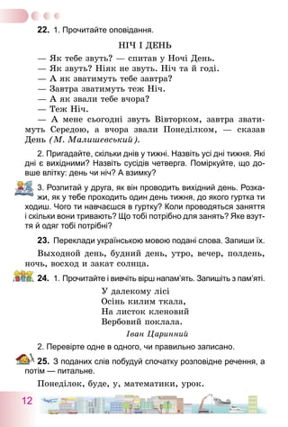 12
22.	 1. Прочитайте оповідання.
Ніч і день
— Як тебе звуть? — спитав у Ночі День.
— Як звуть? Ніяк не звуть. Ніч та й годі.
— А як зватимуть тебе завтра?
— Завтра зватимуть теж Ніч.
— А як звали тебе вчора?
— Теж Ніч.
— А мене сьогодні звуть Вівторком, завтра звати-
муть Середою, а вчора звали Понеділком, — сказав
День (М. Малишевський).
2. Пригадайте, скільки днів у тижні. Назвіть усі дні тижня. Які
дні є вихідними? Назвіть сусідів четверга. Поміркуйте, що до-
вше влітку: день чи ніч? А взимку?
3. Розпитай у друга, як він проводить вихідний день. Розка-
жи, як у тебе проходить один день тижня, до якого гуртка ти
ходиш. Чого ти навчаєшся в гуртку? Коли проводяться заняття
і скільки вони тривають? Що тобі потрібно для занять? Яке взут-
тя й одяг тобі потрібні?
23.	 Переклади українською мовою подані слова. Запиши їх.
Выходной день, будний день, утро, вечер, полдень,
ночь, восход и закат солнца.
24.	 1.   Прочитайте і вивчіть вірш напам’ять. Запишіть з пам’яті.
У далекому лісі
Осінь килим ткала,
На листок кленовий
Вербовий поклала.
Іван Царинний
2. Перевірте одне в одного, чи правильно записано.
25.	 З поданих слів побудуй спочатку розповідне речення, а
потім — питальне.
Понеділок, буде, у, математики, урок.
 