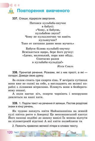 120
Повторення вивченого
337.	Спиши, підкресли звертання.
Питався кульбаба-онучок
в бабусі:
«Чому, я бабусю,
кульбабою звуся?
Чому не кульхлопчик чи навіть
кульвнучок?
Таке от питання давно мене мучить»
Бабуся білява кульбабі-онучку
Всміхається щиро, бере його ручку:
«Ідемо, маленький, пора вже обіду,
Спитаємо разом
в кульбаби-кульдіда!»
Юлія Смаль
338.	Прочитай речення. Розкажи, які з них прості, а які   —
складні. Доведи свою думку.
За селом стоять три скирти сіна. У вечірніх сутінках
вони вже не схожі на себе, а виглядають як великі ко-
раблі з ліловими вітрилами. Пливуть вони в безберего-
вому океані.
А коли настає ніч, скирти чорніють і непорушно
дивляться на наші хати.
339.	1. Поділи текст на речення й запиши. Постав розділові
знаки в кінці речень.
Як чудово пахнуть квіти Найзапашніша на земній
кулі квітка росте в Америці Це мексиканський кактус
Його пахощі подібні до запаху ванілі Їх можна відчути
на кілометровій відстані А які квіти полюбляєш ти
2. Поясніть правопис великої літери в словах тексту.
51
 