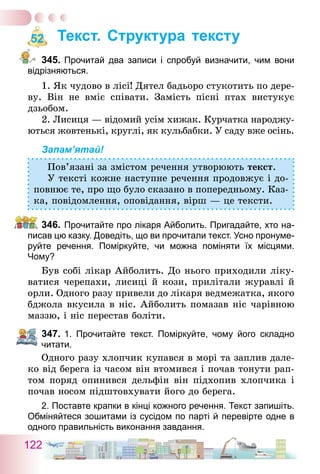 122
Текст. Структура тексту
345.	Прочитай два записи і спробуй визначити, чим вони
відрізняються.
1. Як чудово в лісі! Дятел бадьоро стукотить по дере-
ву. Він не вміє співати. Замість пісні птах вистукує
дзьобом.
2. Лисиця — відомий усім хижак. Курчатка народжу-
ються жовтенькі, круглі, як кульбабки. У саду вже осінь.
Запам’ятай!
Пов’язані за змістом речення утворюють текст.
У тексті кожне наступне речення продовжує і до-
повнює те, про що було сказано в попередньому. Каз-
ка, повідомлення, оповідання, вірш — це тексти.
346.	Прочитайте про лікаря Айболить. Пригадайте, хто на-
писав цю казку. Доведіть, що ви прочитали текст. Усно пронуме-
руйте речення. Поміркуйте, чи можна поміняти їх місцями.
Чому?
Був собі лікар Айболить. До нього приходили ліку-
ватися черепахи, лисиці й кози, прилітали журавлі й
орли. Одного разу привели до лікаря ведмежатка, якого
бджола вкусила в ніс. Айболить помазав ніс чарівною
маззю, і ніс перестав боліти.
347.	1. Прочитайте текст. Поміркуйте, чому його складно
читати.
Одного разу хлопчик купався в морі та заплив дале-
ко від берега із часом він втомився і почав тонути рап-
том поряд опинився дельфін він підхопив хлопчика і
почав носом підштовхувати його до берега.
2. Поставте крапки в кінці кожного речення. Текст запишіть.
Обміняйтеся зошитами із сусідом по парті й перевірте одне в
одного правильність виконання завдання.
52
 