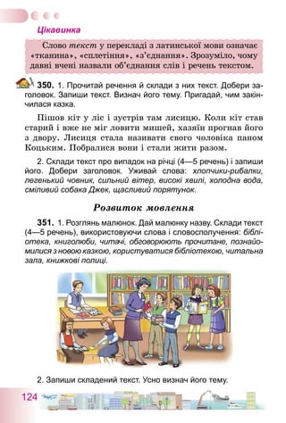 124
Цікавинка
Слово текст у перекладі з латинської мови означає
«тканина», «сплетіння», «з’єднання». Зрозуміло, чому
давні вчені назвали об’єднання слів і речень текстом.
350.	1. Прочитай речення й склади з них текст. Добери за-
головок. Запиши текст. Визнач його тему. Пригадай, чим закін-
чилася казка.
Пішов кіт у ліс і зустрів там лисицю. Коли кіт став
старий і вже не міг ловити мишей, хазяїн прогнав його
з двору. Лисиця стала називати свого чоловіка паном
Коцьким. Побралися вони і стали жити разом.
2. Склади текст про випадок на річці (4—5 речень) і запиши
його. Добери заголовок. Уживай слова: хлопчики-рибалки,
­легенький човник, сильний вітер, високі хвилі, холодна вода,
сміливий собака Джек, щасливий порятунок.
Розвиток мовлення
351.	1. Розглянь малюнок. Дай малюнку назву. Склади текст
(4—5 речень), використовуючи слова і словосполучення: біблі-
отека, книголюби, читачі, обговорюють прочитане, познайо-
милися з новою казкою, користуватися бібліотекою, читальна
зала, книжкові полиці.
2. Запиши складений текст. Усно визнач його тему.
 