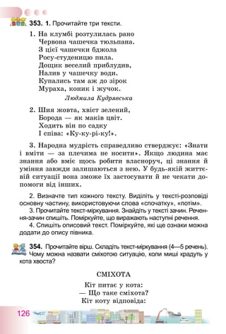 126
353.	1. Прочитайте три тексти.
1. На клумбі розтулилась рано
  Червона чашечка тюльпана.
  З цієї чашечки бджола
  Росу-студеницю пила.
  Дощик веселий приблудив,
  Налив у чашечку води.
  Купались там аж до зірок
  Мураха, коник і жучок.
Людмила Кудрявська
2. Шия жовта, хвіст зелений,
  Борода — як маків цвіт.
  Ходить він по садку
  І співа: «Ку-ку-рі-ку!».
3. Народна мудрість справедливо стверджує: «Знати
і вміти — за плечима не носити». Якщо людина має
знання або вміє щось робити власноруч, ці знання й
уміння завжди залишаються з нею. У будь-якій життє-
вій ситуації вона зможе їх застосувати й не чекати до-
помоги від інших.
2. Визначте тип кожного тексту. Виділіть у тексті-розповіді
основну частину, використовуючи слова «спочатку», «потім».
3. Прочитайте текст-міркування. Знайдіть у тексті зачин. Ре­чен­
ня-зачин спишіть. Поміркуйте, що виражають наступні речення.
4. Спишіть описовий текст. Поміркуйте, які ще ознаки можна
додати до опису півника.
354.	 Прочитайте вірш. Складіть текст-міркування (4—5 речень).
Чому можна назвати сміхотою ситуацію, коли миші крадуть у
кота хвоста?
СМІХОТА
Кіт питає у кота:
— Що таке сміхота?
Кіт коту відповіда:
 