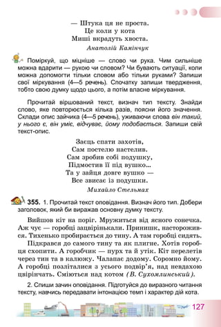 127
— Штука ця не проста.
Це коли у кота
Миші вкрадуть хвоста.
Анатолій Камінчук
Поміркуй, що міцніше  — слово чи рука. Чим сильніше
можна вдарити — рукою чи словом? Чи бувають ситуації, коли
можна допомогти тільки словом або тільки руками? Запиши
свої міркування (4—5 речень). Спочатку запиши твердження,
тобто свою думку щодо цього, а потім власне міркування.
Прочитай віршований текст, визнач тип тексту. Знайди
слово, яке повторюється кілька разів, поясни його значення.
Склади опис зайчика (4—5 речень), уживаючи слова він такий,
у нього є, він уміє, відчуває, йому подобається. Запиши свій
текст-опис.
Заєць спати захотів,
Сам постелю настелив.
Сам зробив собі подушку,
Підмостив її під вушко…
Та у зайця довге вушко —
Все звисає із подушки.
Михайло Стельмах
355.	1. Прочитай текст оповідання. Визнач його тип. Добери
заголовок, який би виражав основну думку тексту.
Вийшов кіт на поріг. Мружиться від ясного сонечка.
Аж чує — горобці зацвірінькали. Принишк, насторожив-
ся. Тихенько пробирається до тину. А там горобці сидять.
Підкрався до самого тину та як плигне. Хотів гороб-
ця схопити. А горобчик — пурх та й утік. Кіт перелетів
через тин та в калюжу. Чалапає додому. Соромно йому.
А горобці позліталися з усього подвір’я, над невдахою
цвірінчать. Сміються над котом (В. Сухомлинський).
2. Спиши зачин оповідання. Підготуйся до виразного читання
тексту, навчись передавати інтонацією темп і характер дій кота.
 