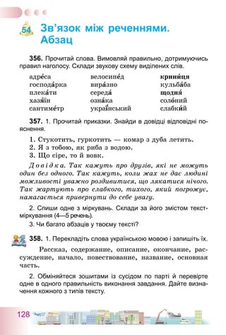 128
Зв’язок між реченнями.
Абзац
356.	Прочитай слова. Вимовляй правильно, дотримуючись
правил наголосу. Склади звукову схему виділених слів.
адреса	 велосипед	 криниця
господарка	 виразно	 кульбаба
плекати	 середа	 щодня
хазяїн	 ознака	 солоний
сантиметр	 український	 слабкий
357.	1. Прочитай приказки. Знайди в довідці відповідні по-
яснення.
1. Стукотить, гуркотить — комар з дуба летить.
2. Я з тобою, як риба з водою.
3. Що сіре, то й вовк.
Д о в і д к а. Так кажуть про друзів, які не можуть
один без одного. Так кажуть, коли жах не дає людині
можливості уважно роздивитися, що лякатися нічого.
Так жартують про слабкого, тихого, який погрожує,
намагається привернути до себе увагу.
2. Спиши одне з міркувань. Склади за його змістом текст-
міркування (4—5 речень).
3. Чи багато абзаців у твоєму тексті?
358.	1. Перекладіть слова українською мовою і запишіть їх.
Рассказ, содержание, описание, окончание, рас-
суждение, начало, повествование, название, основная
часть.
2. Обміняйтеся зошитами із сусідом по парті й перевірте
одне в одного правильність виконання завдання. Дайте визна-
чення кожного з типів тексту.
54
 
