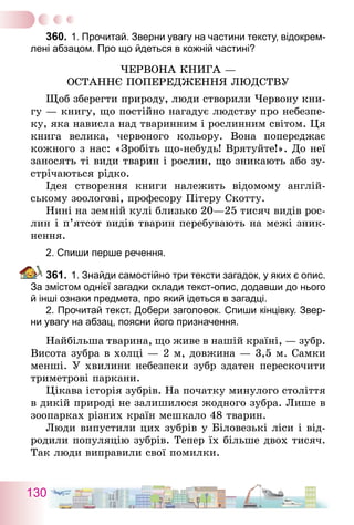 130
360.	1. Прочитай. Зверни увагу на частини тексту, відокрем-
лені абзацом. Про що йдеться в кожній частині?
Червона книга —
останнє попередження людству
Щоб зберегти природу, люди створили Червону кни-
гу — книгу, що постійно нагадує людству про небезпе-
ку, яка нависла над тваринним і рослинним світом. Ця
книга велика, червоного кольору. Вона попереджає
кожного з нас: «Зробіть що-небудь! Врятуйте!». До неї
заносять ті види тварин і рослин, що зникають або зу-
стрічаються рідко.
Ідея створення книги належить відомому англій-
ському зоологові, професору Пітеру Скотту.
Нині на земній кулі близько 20—25 тисяч видів рос-
лин і п’ятсот видів тварин перебувають на межі зник-
нення.
2. Спиши перше речення.
361.	1. Знайди самостійно три тексти загадок, у яких є опис.
За змістом однієї загадки склади текст-опис, додавши до нього
й інші ознаки предмета, про який ідеться в загадці.	
	 2. Прочитай текст. Добери заголовок. Спиши кінцівку. Звер-
ни увагу на абзац, поясни його призначення.
Найбільша тварина, що живе в нашій країні, — зубр.
Висота зубра в холці — 2 м, довжина — 3,5 м. Самки
менші. У хвилини небезпеки зубр здатен перескочити
триметрові паркани.
Цікава історія зубрів. На початку минулого століття
в дикій природі не залишилося жодного зубра. Лише в
зоопарках різних країн мешкало 48 тварин.
Люди випустили цих зубрів у Біловезькі ліси і від-
родили по­пуляцію зубрів. Тепер їх більше двох тисяч.
Так люди виправили свої помилки.
 