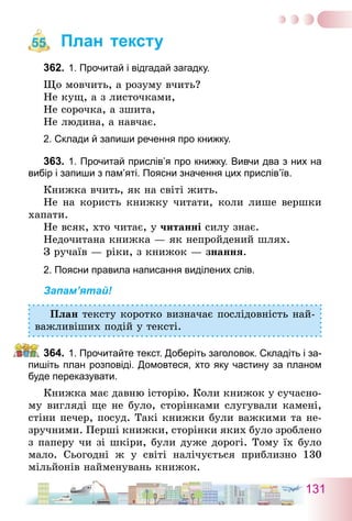 131
План тексту
362.	1. Прочитай і відгадай загадку.
Що мовчить, а розуму вчить?
Не кущ, а з листочками,
Не сорочка, а зшита,
Не людина, а навчає.
2. Склади й запиши речення про книжку.
363.	1. Прочитай прислів’я про книжку. Вивчи два з них на
вибір і запиши з пам’яті. Поясни значення цих прислів’їв.
Книжка вчить, як на світі жить.
Не на користь книжку читати, коли лише вершки
хапати.
Не всяк, хто читає, у читанні силу знає.
Недочитана книжка — як непройдений шлях.
З ручаїв — ріки, з книжок — знання.
2. Поясни правила написання виділених слів.
Запам’ятай!
План тексту коротко визначає послідовність най-
важливіших подій у тексті.
364.	1. Прочитайте текст. Доберіть заголовок. Складіть і за-
пишіть план розповіді. Домовтеся, хто яку частину за планом
буде переказувати.
Книжка має давню історію. Коли книжок у сучасно-
му вигляді ще не було, сторінками слугували камені,
стіни печер, посуд. Такі книжки були важкими та не-
зручними. Перші книжки, сторінки яких було зроблено
з паперу чи зі шкіри, були дуже дорогі. Тому їх було
мало. Сьогодні ж у світі налічується приблизно 130
мільйонів найменувань книжок.
55
 