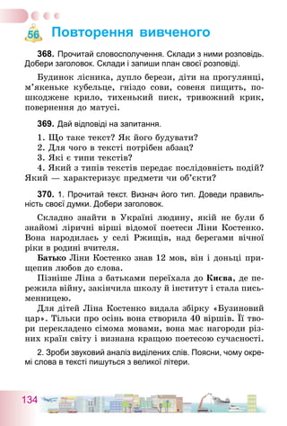 134
Повторення вивченого
368.	Прочитай словосполучення. Склади з ними розповідь.
­Добери заголовок. Склади і запиши план своєї розповіді.
Будинок лісника, дупло берези, діти на прогулянці,
м’якеньке кубельце, гніздо сови, совеня пищить, по-
шкоджене крило, тихенький писк, тривожний крик,
повернення до матусі.
369.	Дай відповіді на запитання.
1. Що таке текст? Як його будувати?
2. Для чого в тексті потрібен абзац?
3. Які є типи текстів?
4. Який з типів текстів передає послідовність подій?
Який — характеризує предмети чи об’єкти?
370.	1. Прочитай текст. Визнач його тип. Доведи правиль-
ність своєї думки. Добери заголовок.
Складно знайти в Україні людину, якій не були б
знайомі ліричні вірші відомої поетеси Ліни Костенко.
Вона народилась у селі Ржищів, над берегами вічної
ріки в родині вчителя.
Батько Ліни Костенко знав 12 мов, він і доньці при-
щепив любов до слова.
Пізніше Ліна з батьками переїхала до Києва, де пе-
режила війну, закінчила школу й інститут і стала пись-
менницею.
Для дітей Ліна Костенко видала збірку «Бузиновий
цар». Тільки про осінь вона створила 40 віршів. Її тво-
ри перекладено сімома мовами, вона має нагороди різ-
них країн світу і визнана кращою поетесою сучасності.
2. Зроби звуковий аналіз виділених слів. Поясни, чому окре-
мі слова в тексті пишуться з великої літери.
56
 