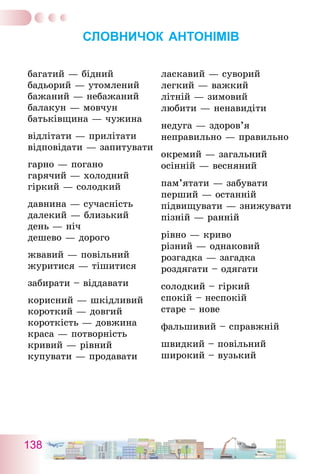 138
СЛОВНИЧОК АНТОНІМІВ
багатий — бідний
бадьорий — утомлений
бажаний — небажаний
балакун — мовчун
батьківщина — чужина
відлітати — прилітати
відповідати — запитувати
гарно — погано
гарячий — холодний
гіркий — солодкий
давнина — сучасність
далекий — близький
день — ніч
дешево — дорого
жвавий — повільний
журитися — тішитися
забирати – віддавати
корисний — шкідливий
короткий — довгий
короткість — довжина
краса — потворність
кривий — рівний
купувати — продавати
ласкавий — суворий
легкий — важкий
літній — зимовий
любити — ненавидіти
недуга — здоров’я
неправильно — правильно
окремий — загальний
осінній — весняний
пам’ятати — забувати
перший — останній
підвищувати — знижувати
пізній — ранній
рівно — криво
різний — однаковий
розгадка — загадка
роздягати – одягати
солодкий – гіркий
спокій – неспокій
старе – нове
фальшивий – справжній
швидкий – повільний
широкий – вузький
 