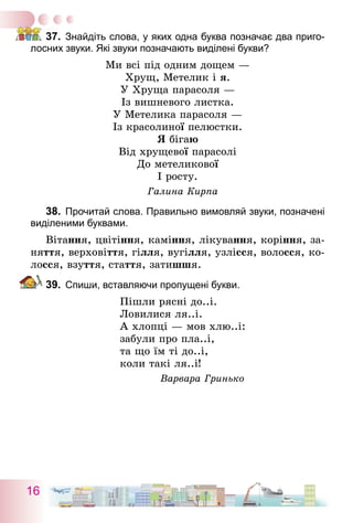 16
37.	 Знайдіть слова, у яких одна буква позначає два приго-
лосних звуки. Які звуки позначають виділені букви?
Ми всі під одним дощем —
Хрущ, Метелик і я.
У Хруща парасоля —
Із вишневого листка.
У Метелика парасоля —
Із красолиної пелюстки.
Я бігаю
Від хрущевої парасолі
До метеликової
І росту.
Галина Кирпа
38.	 Прочитай слова. Правильно вимовляй звуки, позначені
виділеними буквами.
Вітання, цвітіння, каміння, лікування, коріння, за-
няття, верховіття, гілля, вугілля, узлісся, волосся, ко-
лосся, взуття, стаття, затишшя.
39.	 Спиши, вставляючи пропущені букви.
Пішли рясні до..і.
Ловилися ля..і.
А хлопці — мов хлю..і:
забули про пла..і,
та що їм ті до..і,
коли такі ля..і!
Варвара Гринько
 
