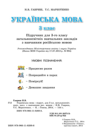 УКРАЇНСЬКА МОВА
3 клас
Н.В. Гавриш, Т.С. Маркотенко
Підручник для 3-го класу
загальноосвітніх навчальних закладів
з навчанням російською мовою
Г12
Гавриш Н.В.
	 Українська мова : підруч. для 3 кл. загальноосвіт.
навч. закл. з навчанням рос. мовою / Н.В. Гавриш,
Т.С. Маркотенко. — К. : Генеза, 2014. — 144 с.
	 ISBN 978-966-11-0269-8.
УДК 811.161.2(075.3)
ББК 81.2Укр-922
Рекомендовано Міністерством освіти і науки України
(Наказ МОН України від 17.07.2013 р. № 994)
Умовні позначення:
	– Працюємо разом
	 – Попрацюйте в парах
	 – Поміркуй!
	 – Домашнє завдання
©	Гавриш Н.В.,
Маркотенко Т.С., 2014
©	Видавництво «Генеза»,
оригінал-макет, 2014ISBN 978-966-11-0269-8
 