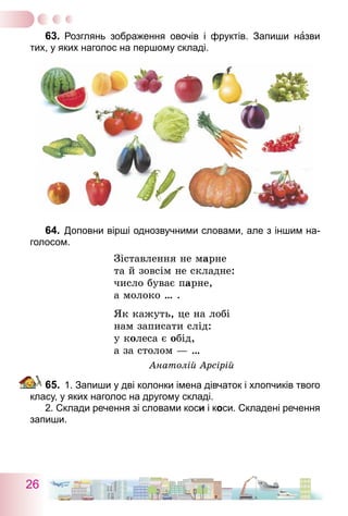 26
63.	 Розглянь зображення овочів і фруктів. Запиши назви
тих, у яких наголос на першому складі.
64.	 Доповни вірші однозвучними словами, але з іншим на-
голосом.
Зіставлення не марне
та й зовсім не складне:
число буває парне,
а молоко … .
Як кажуть, це на лобі
нам записати слід:
у колеса є обід,
а за столом — …
Анатолій Арсірій
65.	 1. Запиши у дві колонки імена дівчаток і хлопчиків твого
класу, у яких наголос на другому складі.	
	 2. Склади речення зі словами коси і коси. Складені речення
запиши.
 