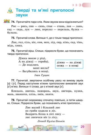 29
Тверді та м’які приголосні
звуки
74.	 Прочитайте пари слів. Яким звуком вони відрізняються?
Рис — рись, син — синь, стан — стань, лан — лань,
сад — сядь, лук — люк, перелаз — перелазь, булка —
булька.
75.	 Прочитай слова. Випиши ті, де є тільки тверді приголосні.
Лак, гол, сіль, ніс, сом, мох, лід, сир, кінь, сад, тінь,
мідь, хмиз.
76.	 Прочитай вірш. Спиши, підкресли букви, що позначають
тверді приголосні.
Діжка мокне у ріці,
А на діжці — горобці.
— Де поділись
ваші весла?
— Загубились в осоці.
Іван Гущак
77.	 Прочитай, звертаючи особливу увагу на вимову звуків
[з] і [з′]. Перед наступним м’яким приголосним вимовляй звук
[з′] м’яко. Випиши ті слова, де є м’який звук [з′].
Близько, звичка, паморозь, звук, звечора, кузня,
мазь, зважити, злізь, змія, зняти.
78.	 Прочитай скоромовку спочатку повільно, а потім швид-
ко. Спиши. Підкресли букви, що позначають м’які приголосні.
Лис малий і більший лис
по гриби ходили в ліс.
Заздрить білка в лісі лису —
лис лисички ніс із лісу.
Леонід Куліш-Зіньків
12
діжка — на діжці
осока — в осоці
 