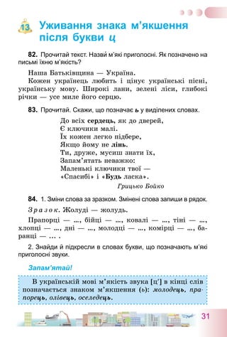 31
Уживання знака м’якшення
після букви ц
82.	 Прочитай текст. Назви м’які приголосні. Як позначено на
письмі їхню м’якість?
Наша Батьківщина — Україна.
Кожен українець любить і цінує українські пісні,
українську мову. Широкі лани, зелені ліси, глибокі
річки — усе миле його серцю.
83.	 Прочитай. Скажи, що позначає ь у виділених словах.
До всіх сердець, як до дверей,
Є ключики малі.
Їх кожен легко підбере,
Якщо йому не лінь.
Ти, друже, мусиш знати їх,
Запам’ятать неважко:
Маленькі ключики твої —
«Спасибі» і «Будь ласка».
Грицько Бойко
84.	 1. Зміни слова за зразком. Змінені слова запиши в рядок.
З р а з о к. Жолуді — жолудь.
Прапорці — …, бійці — …, ковалі — …, тіні — …,
хлопці — …, дні — …, молодці — …, комірці — …, ба-
ранці — ... .
2. Знайди й підкресли в словах букви, що позначають м’які
приголосні звуки.
Запам’ятай!
В українській мові м’якість звука [ц′] в кінці слів
позначається знаком м’якшення (ь): молодець, пра-
порець, олівець, оселедець.
13
 