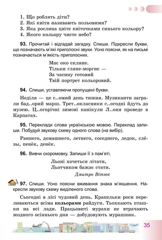 35
1. Що роблять діти?
2. Які квіти називають польовими?
3. Яка рослина цвіте квіточками синього кольору?
4. Якого кольору чисте небо?
93.	 Прочитай і відгадай загадку. Спиши. Підкресли букви,
що позначають м’які приголосні звуки. Усно поясни, як на письмі
позначається м’якість приголосних.
Має око скляне.
Тільки гляне-моргне —
За часину готовий
Твій портрет кольоровий.
94.	 Спиши, уставляючи пропущені букви.
Неділя — це с..омий день тижня. Музиканти загра-
ли бад..орий марш. Трет..окласники с..огодні йдуть до
музею. Ц..огорічні зимові канікули Л..оня проведе в
Карпатах.
95.	 Переклади слова українською мовою. Переклад запи-
ши. Побудуй звукову схему одного слова (на вибір).
Раннего, домашнего, летнего, соседнего, ледок, слё­
зы, пенёк, денёк.
96.	 Вивчи скоромовку. Запиши її з пам’яті.
Льоні хочеться літати,
Льотчиком бажає стати.
Дмитро Вітюк
97.	 Спиши. Усно поясни вживання знака м’якшення. На-
кресли звукову схему виділеного слова.
Сьогодні в лісі чудовий день. Крапельки роси пере-
ливаються всіма кольорами райдуги. Тьохкають пташ-
ки на всі лади. Працьовиті мурахи не втрачають
жодного осіннього дня — добудовують мурашник.
 