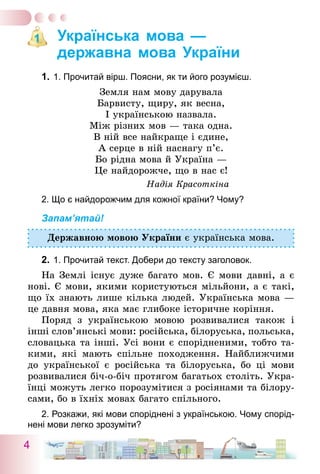 4
Українська мова —
державна мова України
1.	1. Прочитай вірш. Поясни, як ти його розумієш.
Земля нам мову дарувала
Барвисту, щиру, як весна,
І українською назвала.
Між різних мов — така одна.
В ній все найкраще і єдине,
А серце в ній наснагу п’є.
Бо рідна мова й Україна —
Це найдорожче, що в нас є!
Надія Красоткіна
2. Що є найдорожчим для кожної країни? Чому?
Запам’ятай!
Державною мовою України є українська мова.
2.	1. Прочитай текст. Добери до тексту заголовок.
На Землі існує дуже багато мов. Є мови давні, а є
нові. Є мови, якими користуються мільйони, а є такі,
що їх знають лише кілька людей. Українська мова —
це давня мова, яка має глибоке історичне коріння.
Поряд з українською мовою розвивалися також і
інші слов’янські мови: російська, білоруська, польська,
словацька та інші. Усі вони є спорідненими, тобто та-
кими, які мають спільне походження. Найближчими
до української є російська та білоруська, бо ці мови
розвивалися біч-о-біч протягом багатьох століть. Укра-
їнці можуть легко порозумітися з росіянами та білору-
сами, бо в їхніх мовах багато спільного.
2. Розкажи, які мови споріднені з українською. Чому спорід-
нені мови легко зрозуміти?
1
 