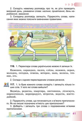 41
2. Складіть невелику розповідь про те, як діти проводять
­вихідний день, уживаючи слова: насіння, привітання, день на-
родження, змагання.
3. Складену розповідь запишіть. Підкресліть слова, напи-
сання яких можна пояснити вивченими правилами.
116.	 1. Переклади слова українською мовою й запиши їх.
Камешек, карандаш, палец, слёзы, экзамен, экран,
молодец, сегодня, семена, ветерок, заяц, волосы, чте-
ние, его.
2. Склади з одним перекладеним словом речення.
117.	 1. Із букв кожного слова складіть і запишіть кілька ін-
ших слів. У кого які слова вийшли?
Ведмідь, редиска, квартира, листоноша, лісосмуга,
перекотиполе, морепродукт, вітрогон, водогін, життє-
дайний.
2. Підкресліть слова, що починаються з м’якого приголосно-
го. Як на письмі позначено м’якість цих приголосних?
3. Доберіть і запишіть три слова з подовженими м’якими
приголосними.
 