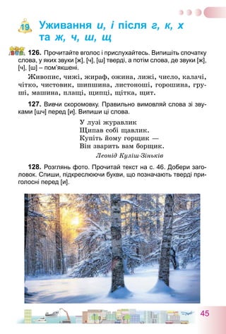 45
Уживання и, і після г, к, х
та ж, ч, ш, щ
126.	Прочитайте вголос і прислухайтесь. Випишіть спочатку
слова, у яких звуки [ж], [ч], [ш] тверді, а потім слова, де звуки [ж],
[ч], [ш] – пом’якшені.
Живопис, чижі, жираф, ожина, лижі, число, калачі,
чітко, чистовик, шипшина, листоноші, горошина, гру-
ші, машина, плащі, щипці, щітка, щит.
127.	Вивчи скоромовку. Правильно вимовляй слова зі зву-
ками [шч] перед [и]. Випиши ці слова.
У лузі журавлик
Щипав собі щавлик.
Купіть йому горщик —
Він зварить вам борщик.
Леонід Куліш-Зіньків
128.	Розглянь фото. Прочитай текст на с. 46. Добери заго-
ловок. Спиши, підкреслюючи букви, що позначають тверді при-
голосні перед [и].
19
 