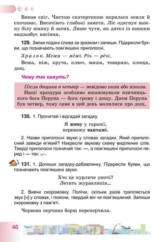 46
Випав сніг. Чистою скатертиною вкрилася земля й
спочиває. Височіють глибокі замети. Ліс одягнув важ-
ку білу шапку й затих. Лише чути, як дятел із шишки
видзьобує насіння.
129.	Зміни подані слова за зразком і запиши. Підкресли бук-
ви, що позначають пом’якшені приголосні.
З р а з о к. Межа — межі. Річ — речі.
Вежа, ніж, круча, ключ, миша, товариш, площа,
дощ.
Чому так кажуть?
Після дощика в четвер — невідомо коли або ніколи.
Наші пращури особливо вшановували язичниць-
кого бога Перуна — бога грому і дощу. Днем Перуна
був четвер, тому саме в цей день молилися про дощ.
130.	1. Прочитай і відгадай загадку.
Я живу у гаражі,
перевожу вантажі.
2. Назви приголосні звуки у словах загадки. Який приголо-
сний завжди м’який? Накресли звукову схему виділених слів.
Тверді приголосні позначай так: —, а пом’якшені приголосні пе-
ред і — так: .
131.	1. Допиши загадку-добавлянку. Підкресли букви, що
позначають пом’якшені звуки.
Хто це курличе уночі?
Летять журавликів…
2. Вивчи скоромовку. Полічи, скільки разів трапляється
звук [ч] у словах, і поясни, твердий він чи пом’якшений. Запиши
скоромовку з пам’яті.
Червона перчина борщ переперчила.
 