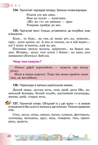 48
134.	Прочитай і відгадай загадку. Запиши слова-відгадки.
Різати усе він звик.
Нам на кухні — помічник.
«Ж» на «ч» як зміниш — враз
Темрява прийде до нас.
135.	Прочитай текст. Спиши, уставляючи, де потрібно, знак
м’якшення.
Блис.. та блис.. на сон..ці наша річ..ка, повилас..
кріз.. луки запаш..ні. А яка ж теплен..ка в ній водич..-
ка! І пісок м’якесен..кий на дні.
Поспішає весело малеча, цвірінчит.. на березі що-
дня. Вітерец.. цілує голі плечі і біжит.. по хвил..ках
навмання (Наталя Забіла).
Чому так кажуть?
Півень убрід переходить — кажуть про мілку
­річку.
Ноги в півня короткі. Тому він може пройти лише
там, де неглибоко.
136.	Переклади й запиши українською мовою.
Дикий зверь, долгая ночь, семь дней, река Обь, но-
венький букварь, белый голубь, настенный календарь,
восемь дней, старая печь.
137.	Прочитай слова. Об’єднай їх у дві групи — зі знаком
м’якшення й без нього й запиши в дві колонки. Поясни правопис
слів.
Степ, заєць, осінь, швець, насип, олівець, фестиваль,
календар, молодець, друг, мідь, товариш, тінь, прапо-
рець, радість.
 