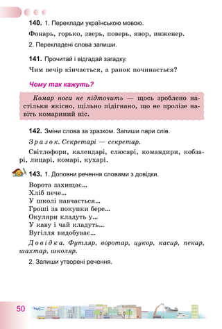 50
140.	1. Переклади українською мовою.
Фонарь, горько, зверь, поверь, явор, инженер.
2. Перекладені слова запиши.
141.	Прочитай і відгадай загадку.
Чим вечір кінчається, а ранок починається?
Чому так кажуть?
Комар носа не підточить — щось зроблено на-
стільки якісно, щільно підігнано, що не пролізе на-
віть комариний ніс.
142.	Зміни слова за зразком. Запиши пари слів.
З р а з о к. Секретарі — секретар.
Світлофори, календарі, слюсарі, командири, кобза-
рі, лицарі, комарі, кухарі.
143.	1. Доповни речення словами з довідки.
Ворота захищає…
Хліб пече…
У школі навчається…
Гроші за покупки бере…
Окуляри кладуть у…
У каву і чай кладуть…
Вугілля видобуває…
Д о в і д к а. Футляр, воротар, цукор, касир, пекар,
шахтар, школяр.
2. Запиши утворені речення.
 