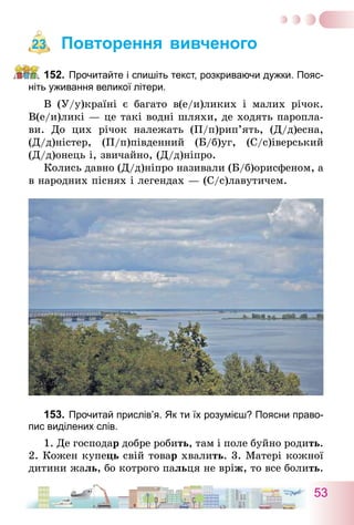 53
Повторення вивченого
152.	Прочитайте і спишіть текст, розкриваючи дужки. Пояс-
ніть уживання великої літери.
В (У/у)країні є багато в(е/и)ликих і малих річок.
В(е/и)ликі — це такі водні шляхи, де ходять паропла-
ви. До цих річок належать (П/п)рип’ять, (Д/д)есна,
(Д/д)ністер, (П/п)південний (Б/б)уг, (С/с)іверський
(Д/д)о­­нець і, звичайно, (Д/д)ніпро.
Колись давно (Д/д)ніпро називали (Б/б)орисфеном, а
в народних піснях і легендах — (С/с)лавутичем.
153.	Прочитай прислів’я. Як ти їх розумієш? Поясни право-
пис виділених слів.
1. Де господар добре робить, там і поле буйно родить.
2. Кожен купець свій товар хвалить. 3. Матері кожної
дитини жаль, бо котрого пальця не вріж, то все болить.
23
 