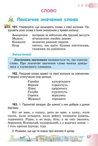 57
СЛОВО
Лексичне значення слова
161.	Поміркуйте, що означають слова з лівої колонки. По-
єднайте усно слова з їхнім значенням у правій колонці.
Заморозки
Медаль
Конвалія
Кедр
нагорода за військові або трудові заслуги
вічнозелене хвойне дерево
незначні ранкові морози
квітка, що цвіте білими квіточками,
схожими на дзвіночки
Запам’ятай!
Лексичним значенням називається те, що означає
слово. Про лексичне значення слова можна довіда-
тися з тлумачного словника.
162.	Поєднай слова правої та лівої колонок за значенням.
Утворені сполучення слів запиши.
Горобці	 кукурікають
Ворони	 стрекочуть
Півні	 цвірінчать
Голуби	 курличуть
Сороки	 воркують
Журавлі	 каркають
163.	1. Прочитай загадки. До кожної з них добери з дужок
відгадку.
Ніг не маю, а ходжу, рота не маю, а кажу, коли
спати, коли вставати, коли роботу починати (півень,
годинник). Рідке, а не вода, біле, а не сніг (молоко,
борошно). Біленький, солоденький, а у водичку попав —
і геть пропав (цукор, лід).
2. Розкажи, що ще ти знаєш про молоко й цукор.
24
 