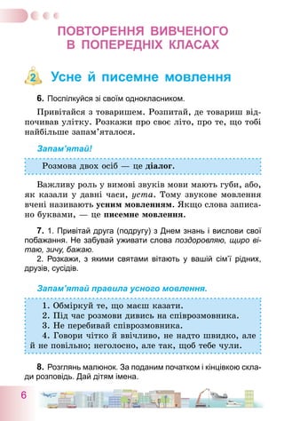 6
ПОВТОРЕННЯ ВИВЧЕНОГО
В  ПОПЕРЕДНІХ КЛАСАХ
Усне й писемне мовлення
6.	Поспілкуйся зі своїм однокласником.
Привітайся з товаришем. Розпитай, де товариш від-
почивав улітку. Розкажи про своє літо, про те, що тобі
найбільше запам’яталося.
Запам’ятай!
Розмова двох осіб — це діалог.
Важливу роль у вимові звуків мови мають губи, або,
як казали у давні часи, уста. Тому звукове мовлення
вчені називають усним мовленням. Якщо слова записа-
но буквами, — це писемне мовлення.
7.	1. Привітай друга (подругу) з Днем знань і вислови свої
побажання. Не забувай уживати слова поздоровляю, щиро ві-
таю, зичу, бажаю.	
	 2. Розкажи, з якими святами вітають у вашій сім’ї рідних,
друзів, сусідів.
Запам’ятай правила усного мовлення.
1. Обміркуй те, що маєш казати.
2. Під час розмови дивись на співрозмовника.
3. Не перебивай співрозмовника.
4. Говори чітко й ввічливо, не надто швидко, але
й не повільно; неголосно, але так, щоб тебе чули.
8.	Розглянь малюнок. За поданим початком і кінцівкою скла-
ди розповідь. Дай дітям імена.
2
 