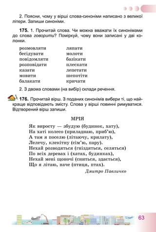 63
2. Поясни, чому у вірші слова-синоніми написано з великої
літери. Запиши синоніми.
175.	1. Прочитай слова. Чи можна вважати їх синонімами
до слова говорити? Поміркуй, чому вони записані у дві ко­
лонки.
розмовляти	 ляпати
бесідувати	 молоти
повідомляти	 базікати
розповідати	 плескати
казати	 лепетати
мовити	 шепотіти
балакати	 кричати
2. З двома словами (на вибір) склади речення.
176.	Прочитай вірш. З поданих синонімів вибери ті, що най-
краще відповідають змісту. Слова у вірші повинні римуватися.
Відтворений вірш запиши.
Мрія
Як виросту — збудую (будинок, хату),
На хаті колесо (приладнаю, приб’ю),
А там я поселю (літаючу, крилату),
Лелечу, клекітну (сім’ю, пару).
Нехай розводяться (гніздяться, селяться)
По всіх деревах і (хатах, будинках),
Нехай мені щоночі (сниться, здається),
Що я літаю, наче (птиця, птах).
Дмитро Павличко
 