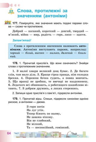 64
Слова, протилежні за
значенням (антоніми)
177.	Поміркуйте, яке значення мають подані парами сло-
ва — схоже чи протилежне.
Добрий — поганий, короткий — довгий, твердий —
м’який, війна — мир, радість — горе, лихо — щастя.
Запам’ятай!
Слова з протилежним значенням називають анто-
німами. Антоніми виступають парами, наприклад:
чорний — білий, високо — низько, далекий — близь-
кий.
178.	1. Прочитай прислів’я. Що вони означають? Знайди
слова з протилежним значенням.
1. З малої хмари великий дощ буває. 2. Де багато
слів, там мало діла. 3. Краще гірка правда, ніж солодка
брехня. 4.  Порожня бочка гудить, а повна мовчить.
5.  Що вранці не зробиш, те ввечері не наздоженеш.
6. Ледачого всі обминають, а роботящого шанобливо ві-
тають. 7. З добрим дружись, а лихих стережись.
2. Запиши одне прислів’я з пам’яті, підкресли антоніми.
179.	1. Прочитай вірш. Спиши, підкресли синоніми однією
рискою, а антоніми — двома.
З гори потік
На луг утік.
Тепер біжить по ньому,
Не заважа нікому.
Він не глибокий,
Не мілкий,
Та — неспокійний, гомінкий.
27
 